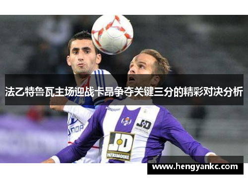 法乙特鲁瓦主场迎战卡昂争夺关键三分的精彩对决分析