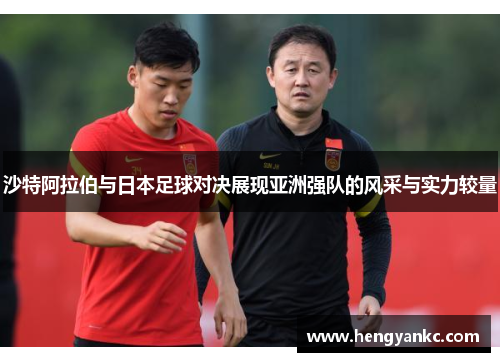 沙特阿拉伯与日本足球对决展现亚洲强队的风采与实力较量
