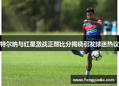 特尔纳与红星激战正酣比分揭晓引发球迷热议
