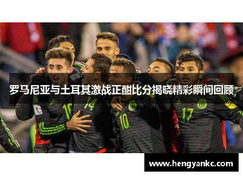 罗马尼亚与土耳其激战正酣比分揭晓精彩瞬间回顾